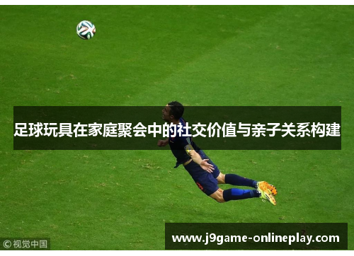 足球玩具在家庭聚会中的社交价值与亲子关系构建